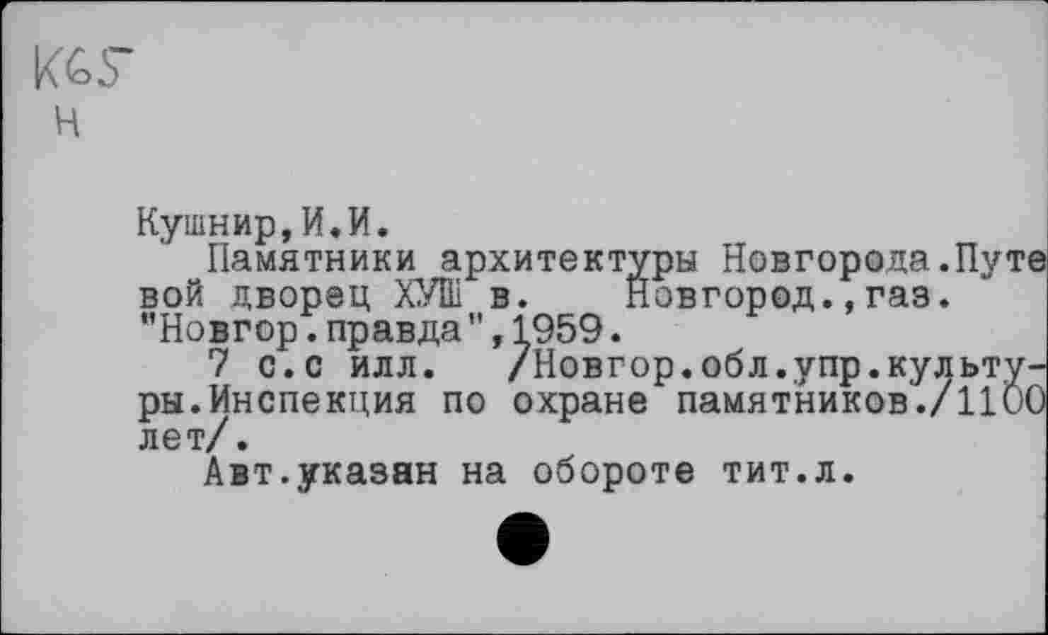 ﻿KGS’
н
Кушнир,И.И.
Памятники архитектуры Новгорода.Путе вой дворец ХУШ в. Новгород.,газ. "Новгор. правда ", 1959.
7 с.с илл. /Новгор.обл.упр.культуры. Инспекция по охране памятников./llÖO лет/.
Авт.указан на обороте тит.л.